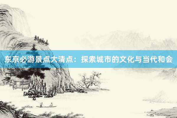 东京必游景点大清点：探索城市的文化与当代和会