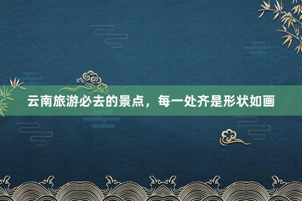 云南旅游必去的景点，每一处齐是形状如画