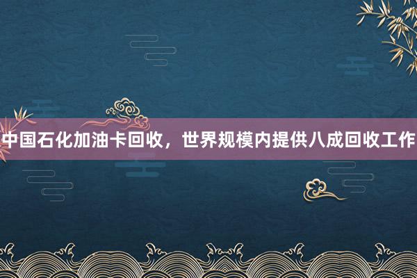 中国石化加油卡回收，世界规模内提供八成回收工作