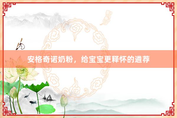 安格奇诺奶粉，给宝宝更释怀的遴荐