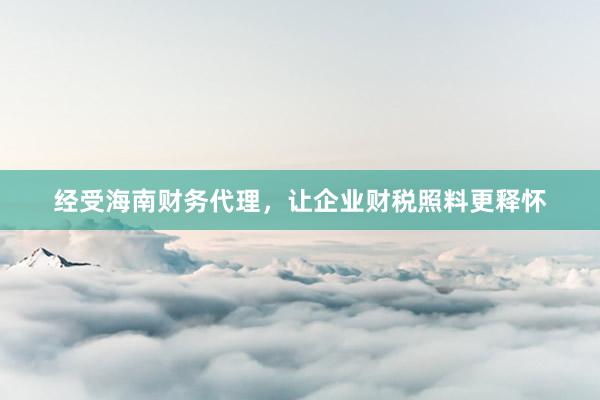 经受海南财务代理，让企业财税照料更释怀